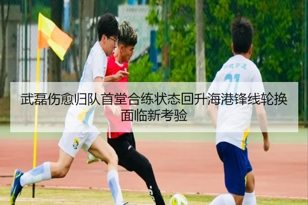 武磊伤愈归队首堂合练状态回升海港锋线轮换面临新考验