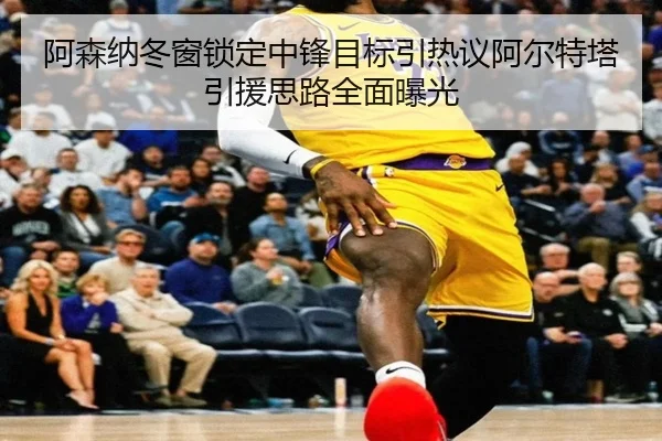 阿森纳冬窗锁定中锋目标引热议阿尔特塔引援思路全面曝光